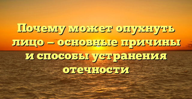 Почему может опухнуть лицо — основные причины и способы устранения отечности