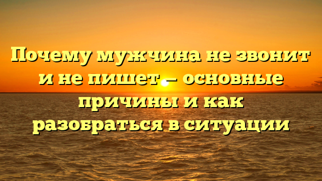 Почему мужчина не звонит и не пишет — основные причины и как разобраться в ситуации