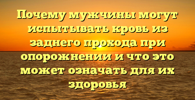 Почему мужчины могут испытывать кровь из заднего прохода при опорожнении и что это может означать для их здоровья