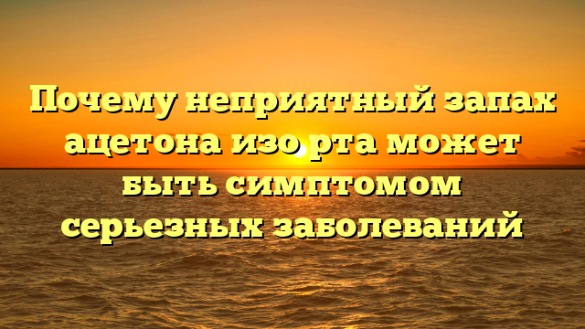 Почему неприятный запах ацетона изо рта может быть симптомом серьезных заболеваний