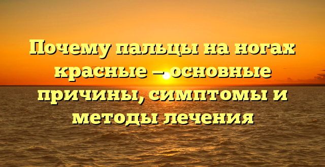 Почему пальцы на ногах красные — основные причины, симптомы и методы лечения