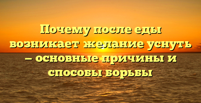 Почему после еды возникает желание уснуть — основные причины и способы борьбы