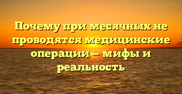 Почему при месячных не проводятся медицинские операции — мифы и реальность