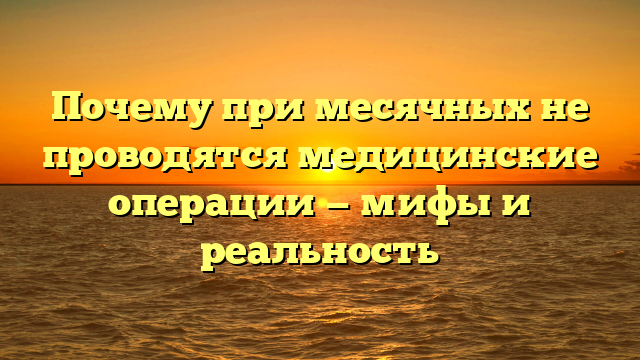 Почему при месячных не проводятся медицинские операции — мифы и реальность