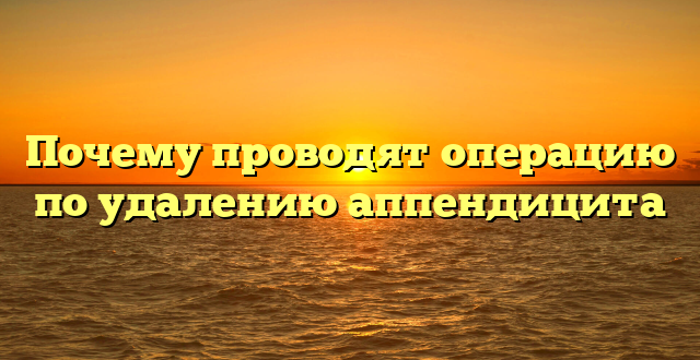 Почему проводят операцию по удалению аппендицита