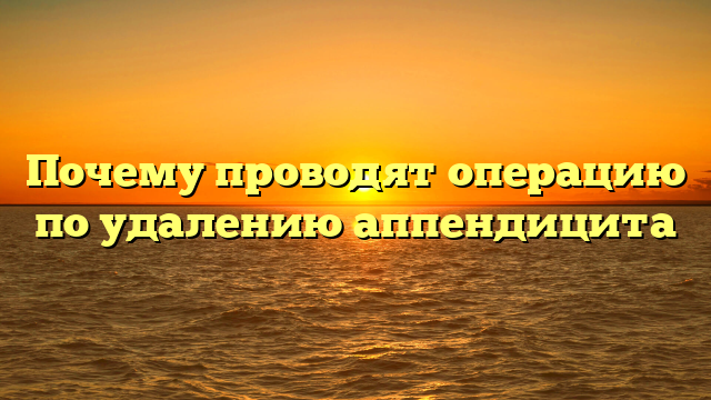 Почему проводят операцию по удалению аппендицита