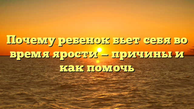 Почему ребенок бьет себя во время ярости — причины и как помочь