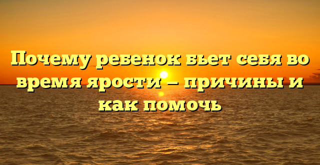 Почему ребенок бьет себя во время ярости — причины и как помочь