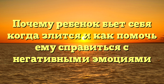 Почему ребенок бьет себя когда злится и как помочь ему справиться с негативными эмоциями