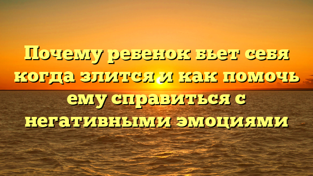 Почему ребенок бьет себя когда злится и как помочь ему справиться с негативными эмоциями