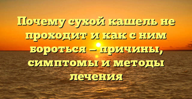 Почему сухой кашель не проходит и как с ним бороться — причины, симптомы и методы лечения