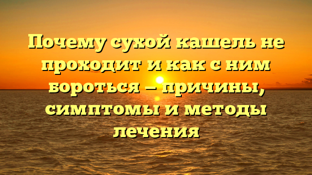 Почему сухой кашель не проходит и как с ним бороться — причины, симптомы и методы лечения