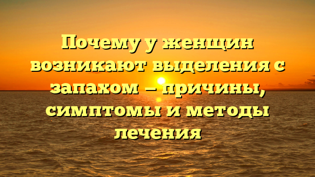 Почему у женщин возникают выделения с запахом — причины, симптомы и методы лечения