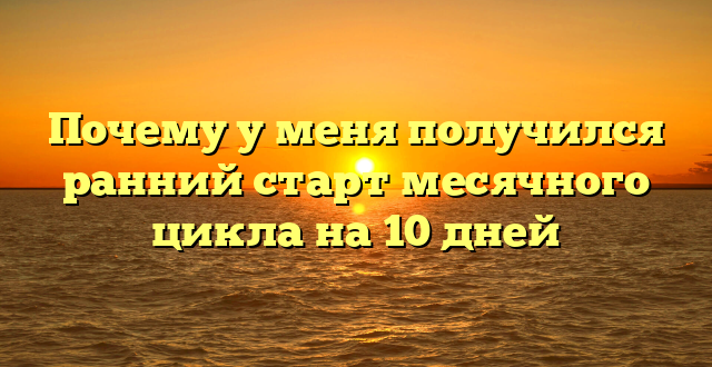 Почему у меня получился ранний старт месячного цикла на 10 дней