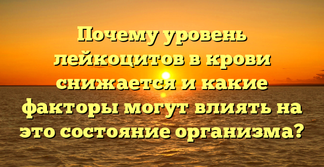 Почему уровень лейкоцитов в крови снижается и какие факторы могут влиять на это состояние организма?