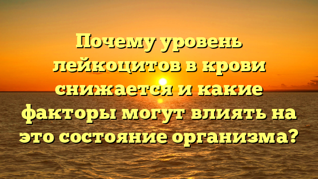 Почему уровень лейкоцитов в крови снижается и какие факторы могут влиять на это состояние организма?