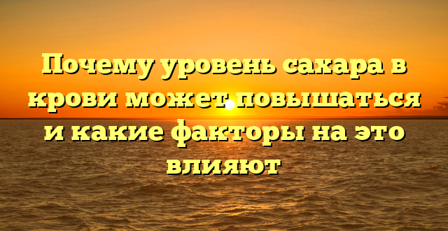 Почему уровень сахара в крови может повышаться и какие факторы на это влияют