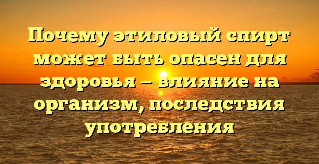 Почему этиловый спирт может быть опасен для здоровья — влияние на организм, последствия употребления