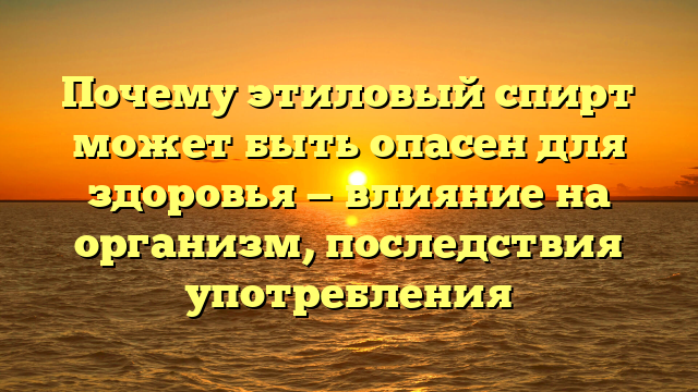 Почему этиловый спирт может быть опасен для здоровья — влияние на организм, последствия употребления