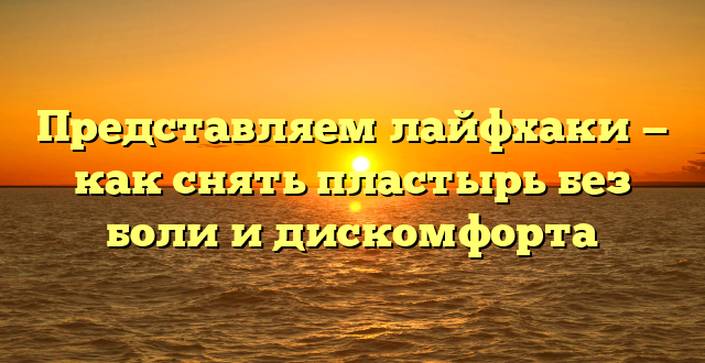 Представляем лайфхаки — как снять пластырь без боли и дискомфорта