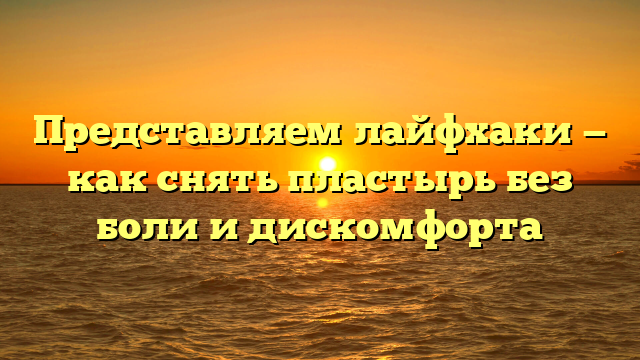 Представляем лайфхаки — как снять пластырь без боли и дискомфорта