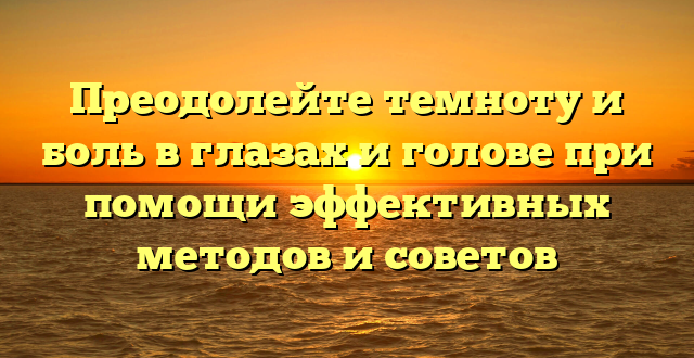 Преодолейте темноту и боль в глазах и голове при помощи эффективных методов и советов