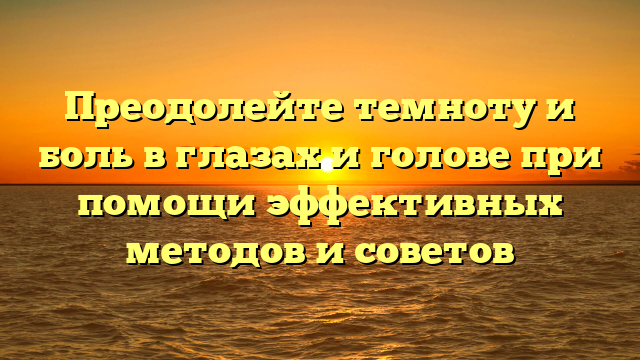 Преодолейте темноту и боль в глазах и голове при помощи эффективных методов и советов