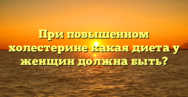 При повышенном холестерине какая диета у женщин должна быть?