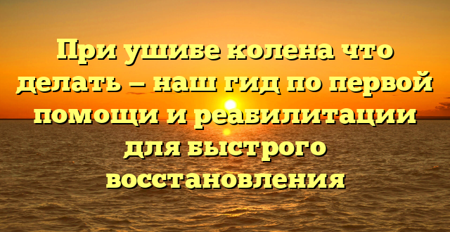 При ушибе колена что делать — наш гид по первой помощи и реабилитации для быстрого восстановления