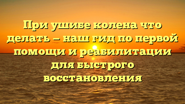 При ушибе колена что делать — наш гид по первой помощи и реабилитации для быстрого восстановления