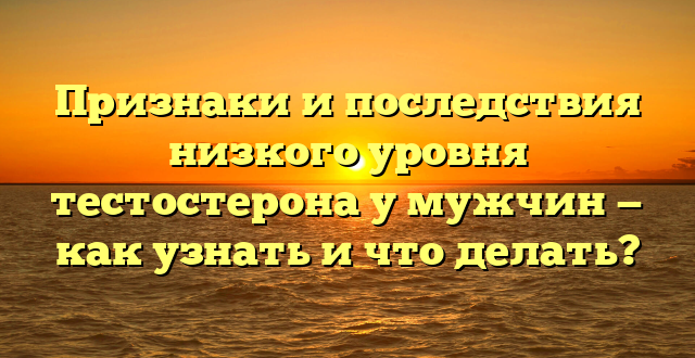 Признаки и последствия низкого уровня тестостерона у мужчин — как узнать и что делать?