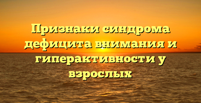 Признаки синдрома дефицита внимания и гиперактивности у взрослых