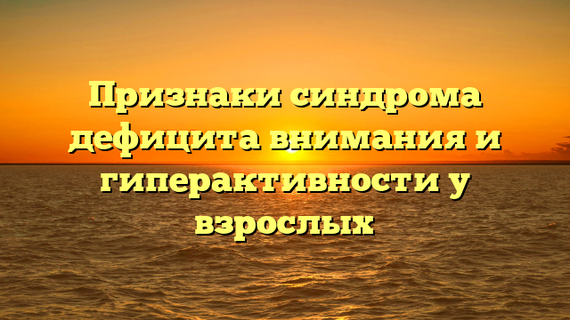 Признаки синдрома дефицита внимания и гиперактивности у взрослых