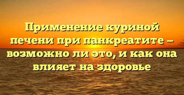 Применение куриной печени при панкреатите — возможно ли это, и как она влияет на здоровье