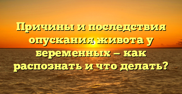 Причины и последствия опускания живота у беременных — как распознать и что делать?