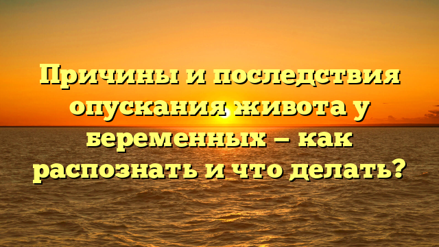 Причины и последствия опускания живота у беременных — как распознать и что делать?