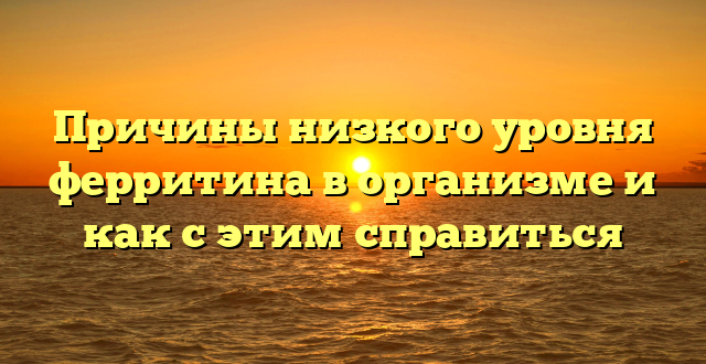 Причины низкого уровня ферритина в организме и как с этим справиться