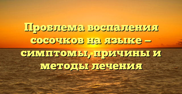 Проблема воспаления сосочков на языке — симптомы, причины и методы лечения