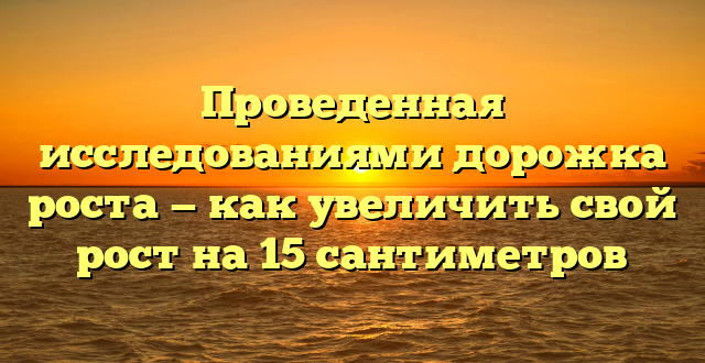 Проведенная исследованиями дорожка роста — как увеличить свой рост на 15 сантиметров