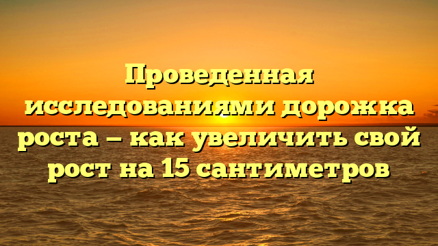 Проведенная исследованиями дорожка роста — как увеличить свой рост на 15 сантиметров