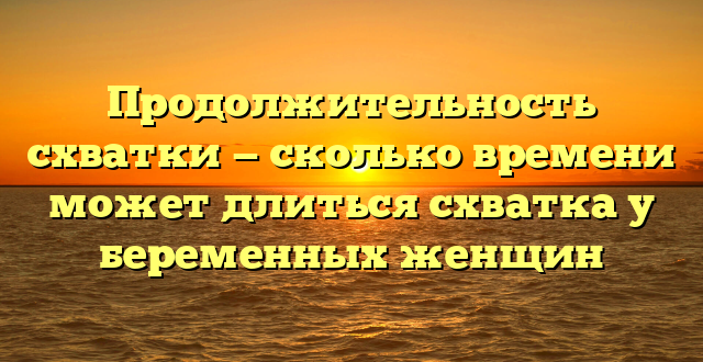 Продолжительность схватки — сколько времени может длиться схватка у беременных женщин