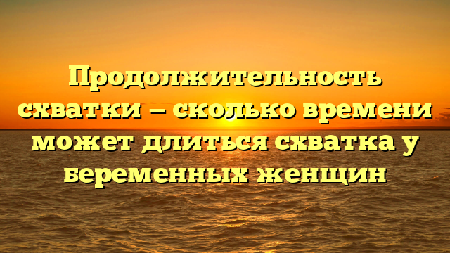 Продолжительность схватки — сколько времени может длиться схватка у беременных женщин