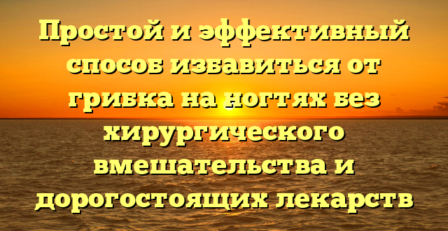 Простой и эффективный способ избавиться от грибка на ногтях без хирургического вмешательства и дорогостоящих лекарств