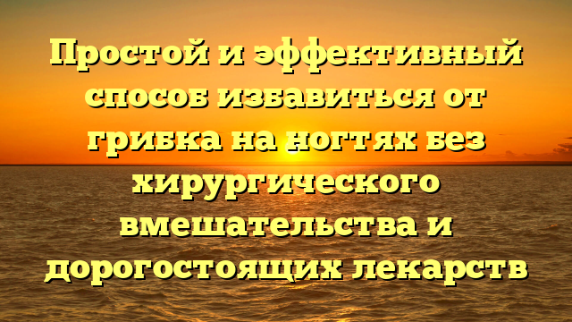 Простой и эффективный способ избавиться от грибка на ногтях без хирургического вмешательства и дорогостоящих лекарств