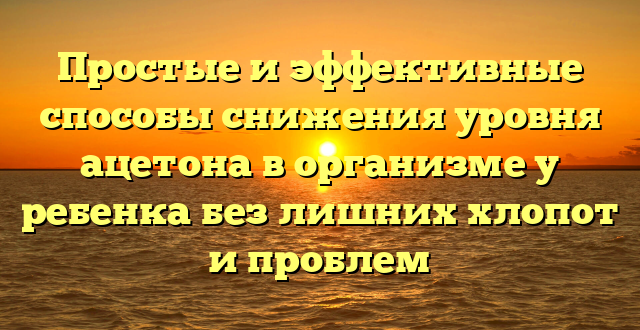 Простые и эффективные способы снижения уровня ацетона в организме у ребенка без лишних хлопот и проблем