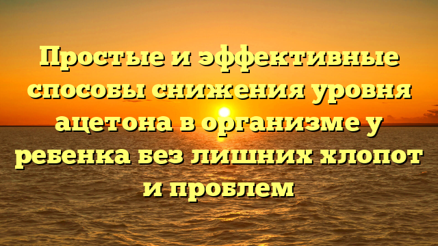 Простые и эффективные способы снижения уровня ацетона в организме у ребенка без лишних хлопот и проблем