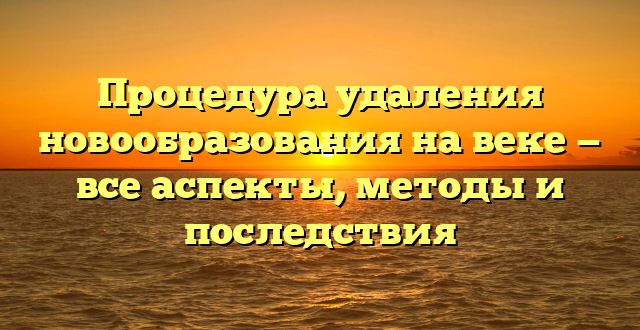 Процедура удаления новообразования на веке — все аспекты, методы и последствия