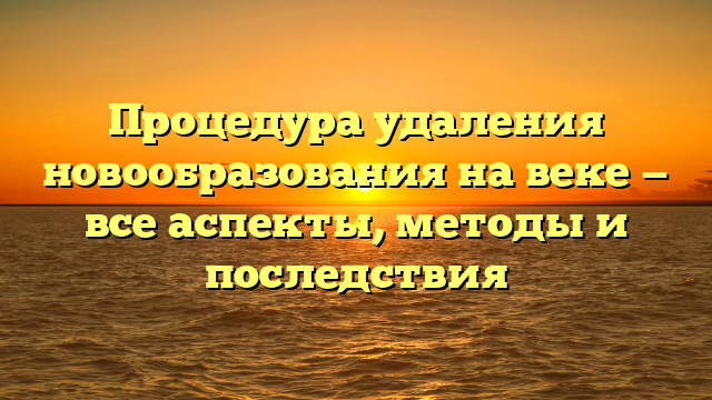 Процедура удаления новообразования на веке — все аспекты, методы и последствия