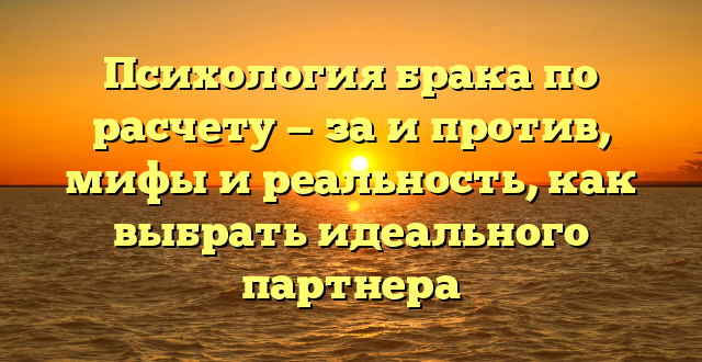 Психология брака по расчету — за и против, мифы и реальность, как выбрать идеального партнера