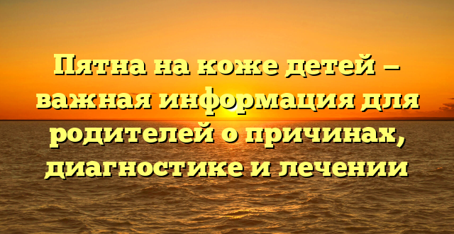 Пятна на коже детей — важная информация для родителей о причинах, диагностике и лечении